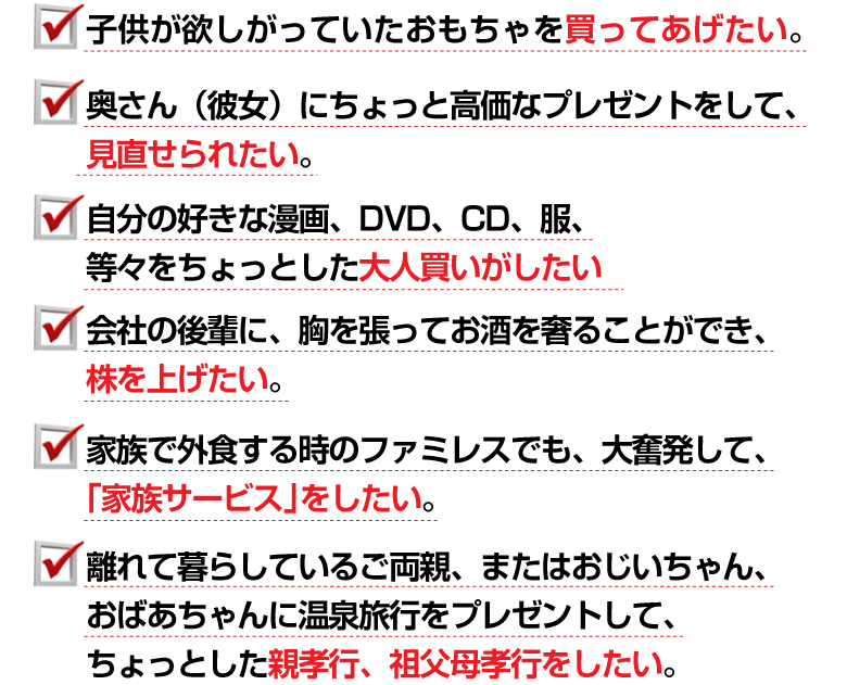 ☑子供が欲しがっていたおもちゃを買ってあげたい。
☑奥さん（彼女）にちょっと高価なプレゼントをして、見直せられたい。
☑自分の好きな漫画、DVD、CD、服、等々をちょっとした大人買いがしたい。
☑会社の後輩に、胸を張ってお酒を奢ることができ、株を上げたい。
☑家族で外食する時のファミレスでも、大奮発して、「家族サービス」をしたい。
☑離れて暮らしているご両親、またはおじいちゃん、おばあちゃんに温泉旅行を
プレゼントして、ちょっとした親孝行、祖父母孝行をしたい。