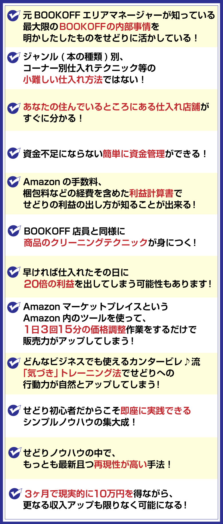 ◆元BOOKOFFエリアマネージャーが知っている最大限のBOOKOFFの内部事情を
明かしたしたものをせどりに活かしている！
◆ジャンル(本の種類)別、コーナー別仕入れテクニック等の小難しい仕入れ方法ではない！
◆あなたの住んでいるところにある仕入れ店舗がすぐに分かる！
◆資金不足にならない簡単に資金管理ができる！
◆Amazonの手数料、梱包料などの経費を含めた利益計算書で正確な利益が出せる！
◆BOOKOFF店員と同様に商品のクリーニングテクニックが身につく！
◆早ければ仕入れたその日に20倍の利益を稼げてしまう！
◆AmazonマーケットプレイスというAmazon内のツールを使って、
1日3回15分の価格調整 作業をするだけで販売力がアップしてしまう！
◆どんなビジネスでも使えるカンタービレ♪流「気づき」トレーニング法でせどりへの
行動力が自然とアップしてしまう！
◆せどり初心者だからこそ即座に実践できるシンプルノウハウの集大成！
◆せどりノウハウの中で、もっとも最新且つ再現性が高い手法！
◆3ヶ月で現実的に10万円を得ながら、更なる収入アップも限りなく可能になる！