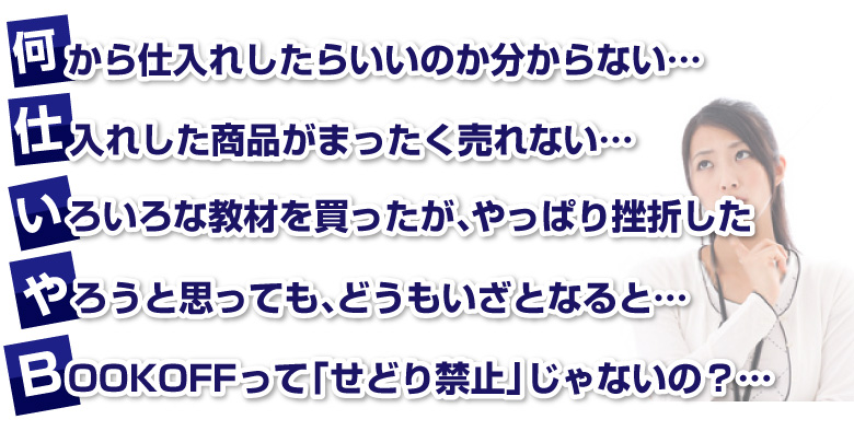 何から仕入れしたらいいのか分からない・・・
      仕入れした商品がまったく売れない・・・
      いろいろな教材を買ったが、やっぱり挫折した・・・
      やろうと思っても、どうもいざとなると・・・
      BOOKOFFって「せどり禁止」じゃないの？・・・