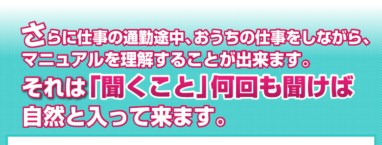 さらに仕事の通勤途中、おうちの仕事をしながら、
マニュアルを理解することが出来ます。
それは「聞くこと」何回も聞けば、自然と入って来ます。 