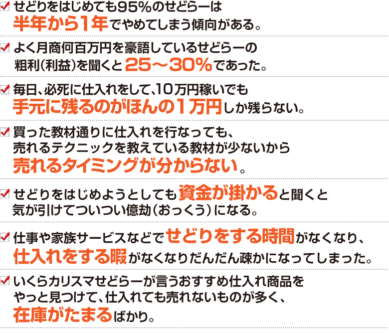 ・せどりをはじめても95％のせどらーは半年から1年でやめてしまう傾向がある。
・よく月商何百万円を豪語しているせどらーの粗利（利益）を聞くと25～30％であった。
・毎日、必死に仕入れをして、10万円稼いでも手元に残るのがほんの1万円しか残らない。
・買った教材通りに仕入れを行なっても、売れるテクニックを教えている教材が少ないから売れるタイミングが分からない。
・せどりをはじめようとしても資金が掛かると聞くと気が引けてついつい億劫（おっくう）になる。
・仕事や家族サービスなどでせどりをする時間がなくなり、仕入れをする暇がなくなりだんだん疎かになってしまった。
・いくらカリスマせどらーが言うおすすめ仕入れ商品をやっと見つけて、仕入れても売れないものが多く、在庫がたまるばかり。