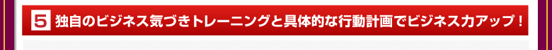 ⑤独自のビジネス気づきトレーニングと具体的な行動計画でビジネス力アップ！