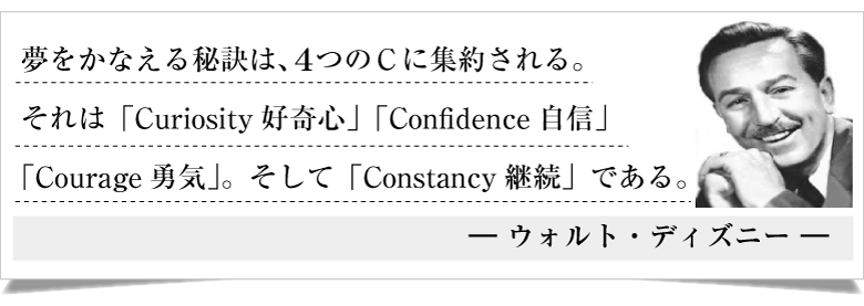 夢をかなえる秘訣は、４つのＣに集約される。
それは「Curiosity好奇心」「Confidence自信」
「Courage勇気」。そして「Constancy継続」である。
― ウォルト・ディズニー ―