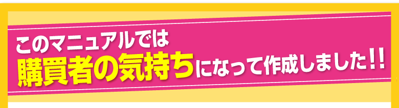 このマニュアルでは購買者の気持ちになって作成しました！