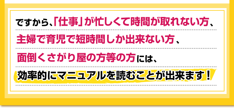 ですから、「仕事」が忙しくて時間が取れない方、
主婦で育児で短時間しか出来ない方、 
面倒くさがり屋の方等の方には、
効率的にマニュアルを読むことが出来ます！ 